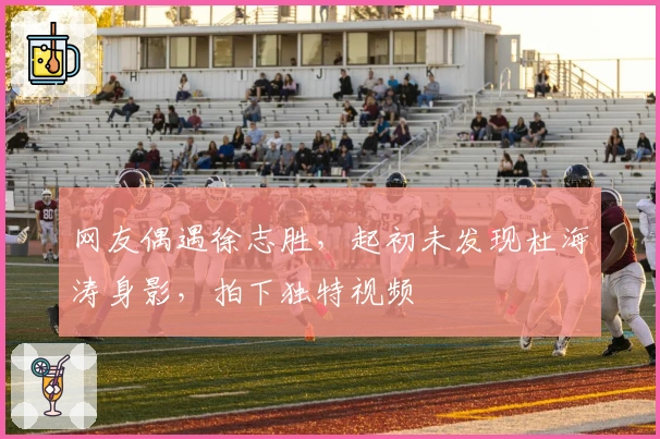 网友偶遇徐志胜，起初未发现杜海涛身影，拍下独特视频