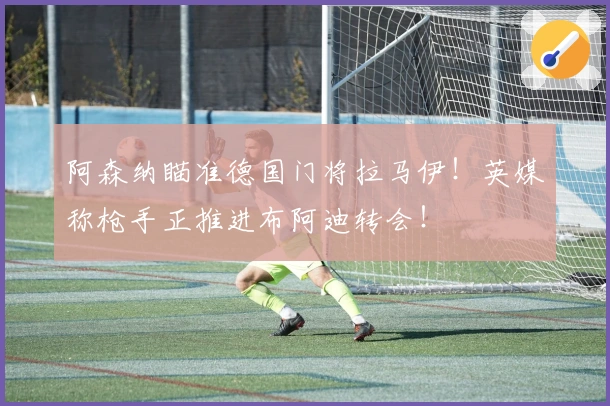 阿森纳瞄准德国门将拉马伊！英媒称枪手正推进布阿迪转会！