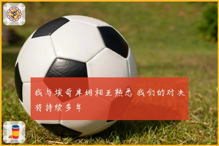 我与埃奇库姆相互熟悉 我们的对决将持续多年