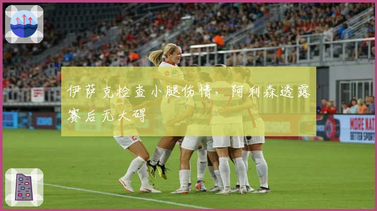 伊萨克检查小腿伤情，阿利森透露赛后无大碍